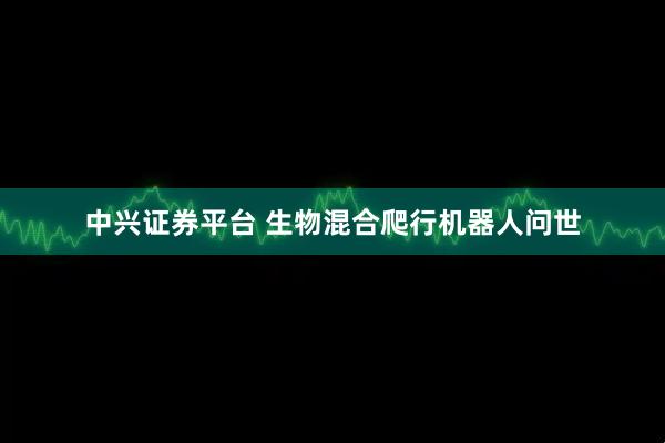 中兴证券平台 生物混合爬行机器人问世