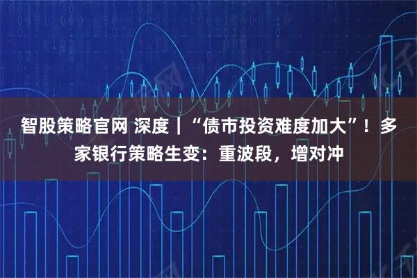 智股策略官网 深度｜“债市投资难度加大”！多家银行策略生变：重波段，增对冲