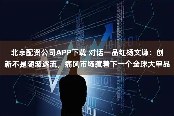 北京配资公司APP下载 对话一品红杨文谦：创新不是随波逐流，痛风市场藏着下一个全球大单品