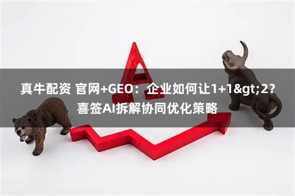 真牛配资 官网+GEO：企业如何让1+1>2？喜签AI拆解协同优化策略