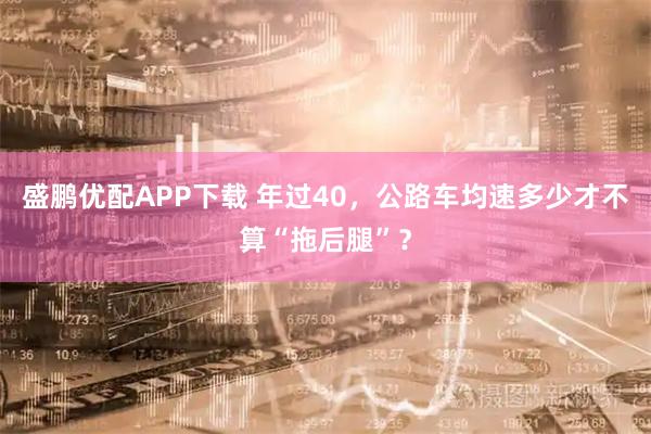 盛鹏优配APP下载 年过40，公路车均速多少才不算“拖后腿”？