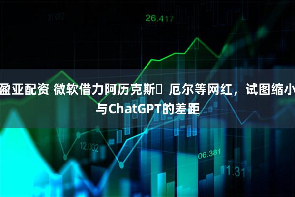 盈亚配资 微软借力阿历克斯・厄尔等网红，试图缩小与ChatGPT的差距