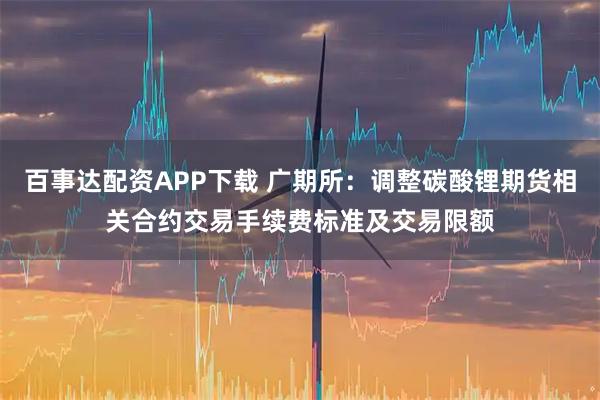 百事达配资APP下载 广期所:调整碳酸锂期货相关合约交易手续费标准及交易限额