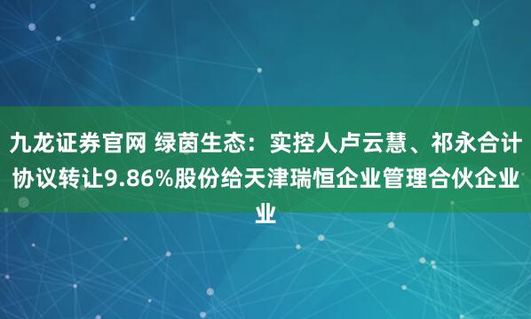 九龙证券官网 绿茵生态：实控人卢云慧、祁永合计协议转让9.86%股份给天津瑞恒企业管理合伙企业