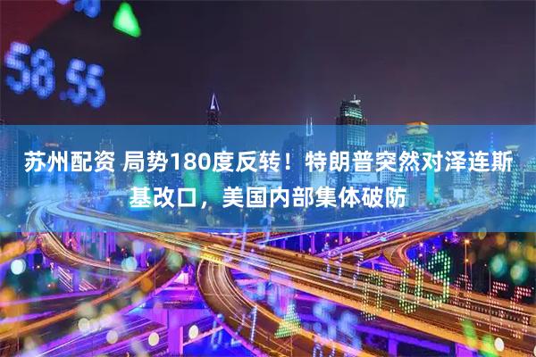 苏州配资 局势180度反转!特朗普突然对泽连斯基改口,美国内部集体破防