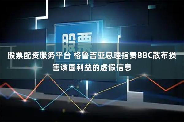 股票配资服务平台 格鲁吉亚总理指责BBC散布损害该国利益的虚假信息