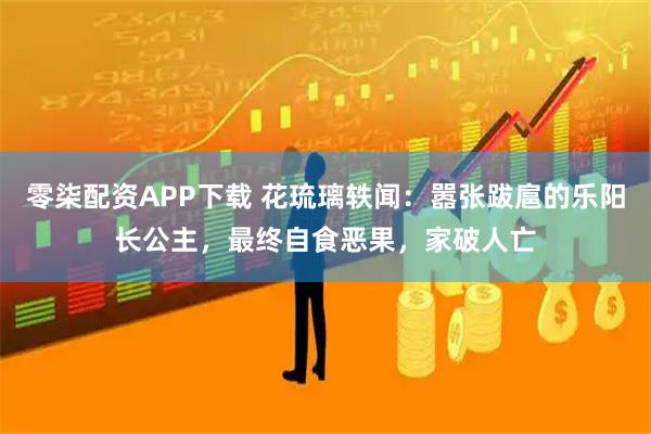 零柒配资APP下载 花琉璃轶闻：嚣张跋扈的乐阳长公主，最终自食恶果，家破人亡