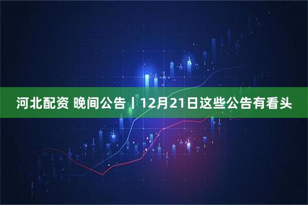 河北配资 晚间公告丨12月21日这些公告有看头