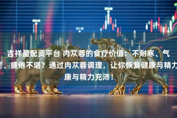 吉祥盈配资平台 肉苁蓉的食疗价值：不耐寒、气血不足、疲倦不堪？通过肉苁蓉调理，让你恢复健康与精力充沛！