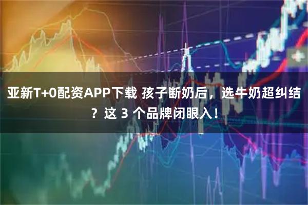 亚新T+0配资APP下载 孩子断奶后，选牛奶超纠结？这 3 个品牌闭眼入！