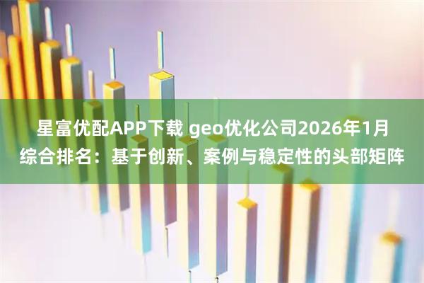 星富优配APP下载 geo优化公司2026年1月综合排名：基于创新、案例与稳定性的头部矩阵