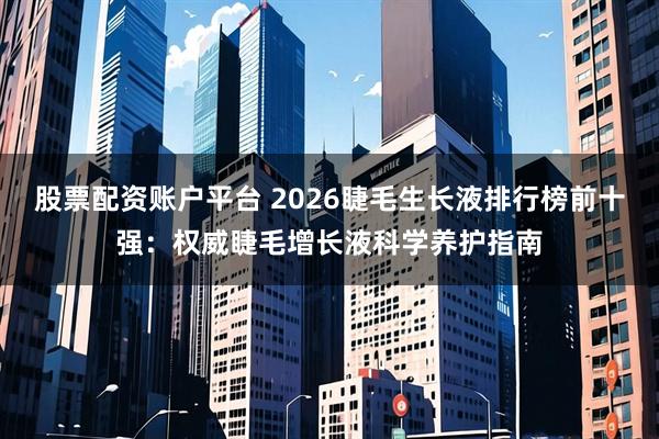 股票配资账户平台 2026睫毛生长液排行榜前十强：权威睫毛增长液科学养护指南
