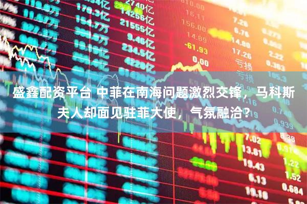 盛鑫配资平台 中菲在南海问题激烈交锋，马科斯夫人却面见驻菲大使，气氛融洽？