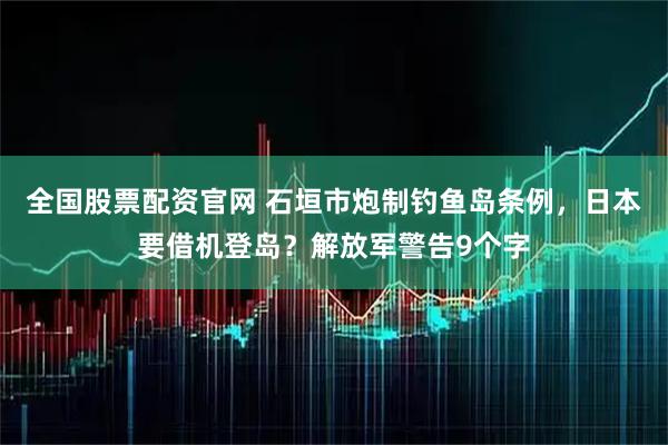 全国股票配资官网 石垣市炮制钓鱼岛条例，日本要借机登岛？解放军警告9个字