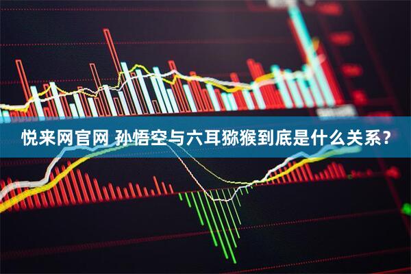 悦来网官网 孙悟空与六耳猕猴到底是什么关系？