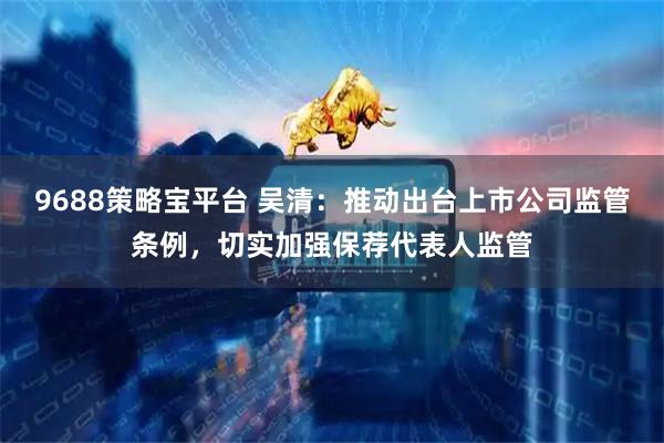 9688策略宝平台 吴清：推动出台上市公司监管条例，切实加强保荐代表人监管