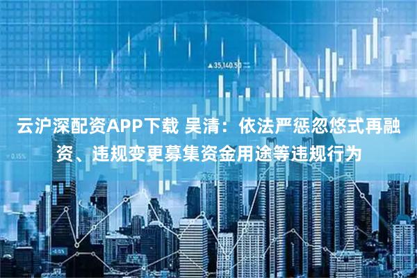 云沪深配资APP下载 吴清：依法严惩忽悠式再融资、违规变更募集资金用途等违规行为
