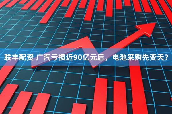 联丰配资 广汽亏损近90亿元后，电池采购先变天？