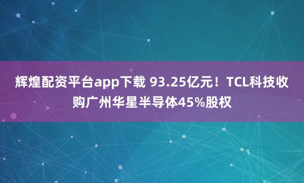 辉煌配资平台app下载 93.25亿元！TCL科技收购广州华星半导体45%股权