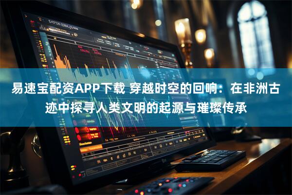 易速宝配资APP下载 穿越时空的回响：在非洲古迹中探寻人类文明的起源与璀璨传承