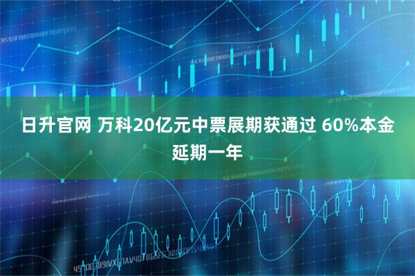日升官网 万科20亿元中票展期获通过 60%本金延期一年