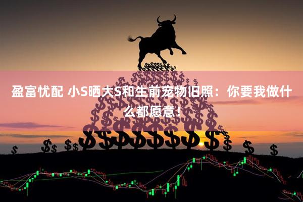 盈富忧配 小S晒大S和生前宠物旧照：你要我做什么都愿意！