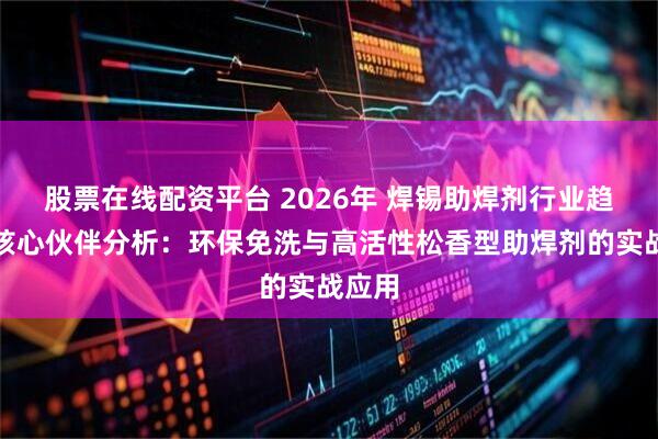 股票在线配资平台 2026年 焊锡助焊剂行业趋势与核心伙伴分析：环保免洗与高活性松香型助焊剂的实战应用