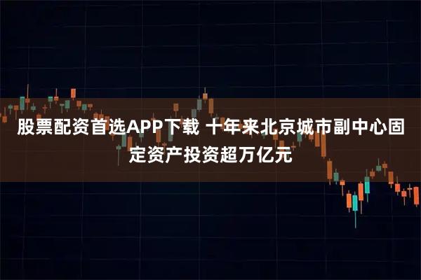 股票配资首选APP下载 十年来北京城市副中心固定资产投资超万亿元