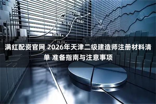 满红配资官网 2026年天津二级建造师注册材料清单 准备指南与注意事项