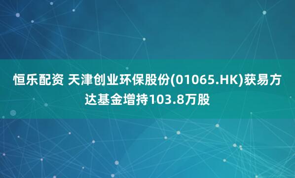 恒乐配资 天津创业环保股份(01065.HK)获易方达基金增持103.8万股