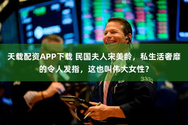 天载配资APP下载 民国夫人宋美龄，私生活奢靡的令人发指，这也叫伟大女性？