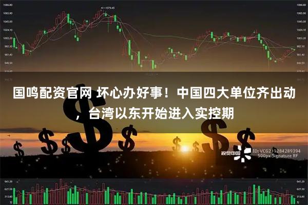 国鸣配资官网 坏心办好事！中国四大单位齐出动，台湾以东开始进入实控期