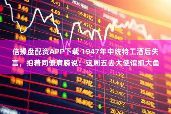 倍操盘配资APP下载 1947年中统特工酒后失言，拍着同僚肩膀说：这周五去大使馆抓大鱼
