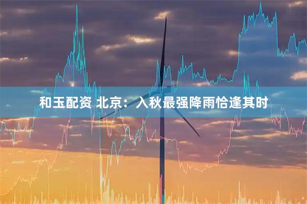 和玉配资 北京：入秋最强降雨恰逢其时